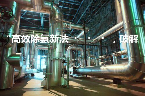 “高效除氨新法，破解氨氮廢水超標難題”